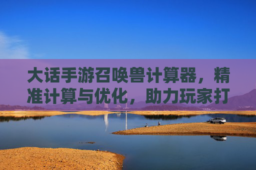 大话手游召唤兽计算器，精准计算与优化，助力玩家打造最强阵容，大话手游召唤兽计算器，精准计算与优化，助力玩家打造最强阵容