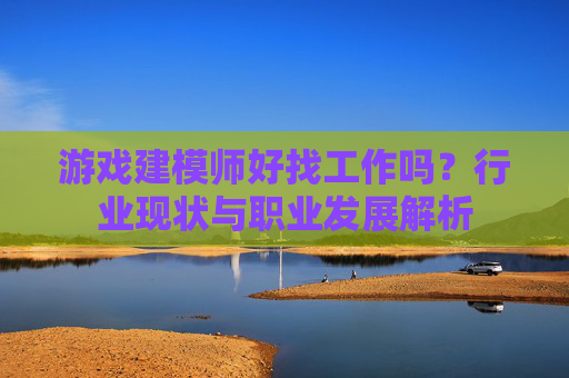 游戏建模师好找工作吗？行业现状与职业发展解析