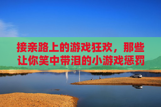 接亲路上的游戏狂欢，那些让你笑中带泪的小游戏惩罚