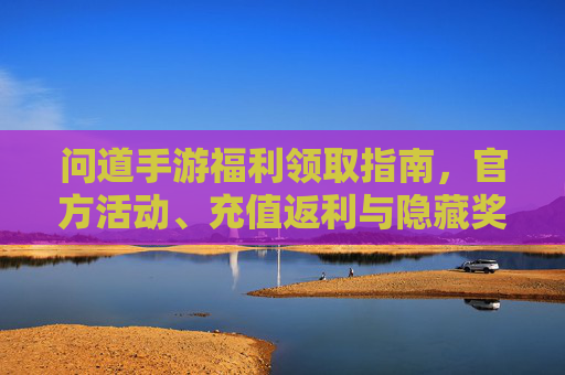 问道手游福利领取指南，官方活动、充值返利与隐藏奖励全解析