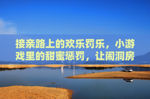 接亲路上的欢乐罚乐,小游戏里的甜蜜惩罚,让闹洞房更有温度
