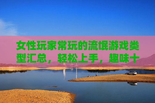 女性玩家常玩的流氓游戏类型汇总，轻松上手，趣味十足的游戏合集