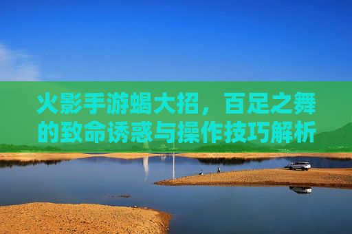火影手游蝎大招，百足之舞的致命诱惑与操作技巧解析