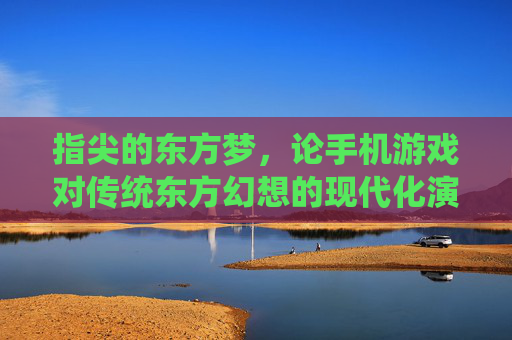 指尖的东方梦,论手机游戏对传统东方幻想的现代化演绎与传承