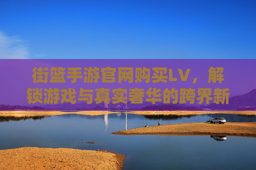 街篮手游官网购买LV，解锁游戏与真实奢华的跨界新体验