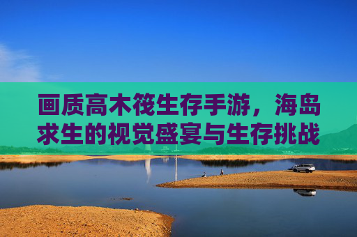 画质高木筏生存手游,海岛求生的视觉盛宴与生存挑战