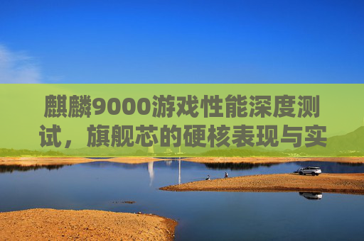 麒麟9000游戏性能深度测试，旗舰芯的硬核表现与实战体验