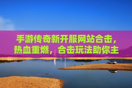 手游传奇新开服网站合击,热血重燃,合击玩法助你主宰传奇世界
