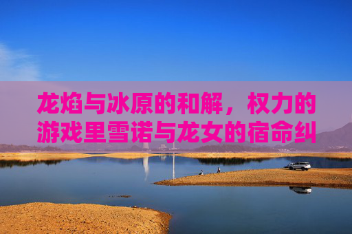 龙焰与冰原的和解，权力的游戏里雪诺与龙女的宿命纠缠与救赎之路，龙焰融冰原，雪诺与龙女的宿命和解与救赎之路