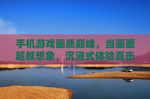 手机游戏画质巅峰，当画面超越想象，沉浸式体验直击心扉，手机游戏画质巅峰，画面超越想象，沉浸式体验直击心扉