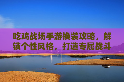 吃鸡战场手游换装攻略,解锁个性风格,打造专属战斗名片