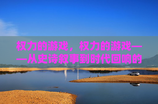 权力的游戏，权力的游戏——从史诗叙事到时代回响的终章，以时光网视角解析剧集的深度与余韵，权力的游戏终章，从史诗叙事到时代回响——以时光网视角解析剧集的深度与余韵