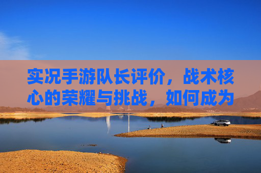 实况手游队长评价,战术核心的荣耀与挑战,如何成为团队最强指挥官?实况手游队长评价,战术核心的荣耀与挑战,如何成为团队最强指挥官?