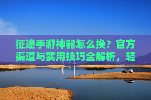 征途手游神器怎么换?官方渠道与实用技巧全解析,轻松获取顶级装备