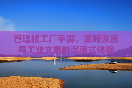 管理核工厂手游,策略深度与工业文明的沉浸式体验