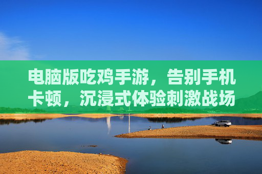 电脑版吃鸡手游,告别手机卡顿,沉浸式体验刺激战场