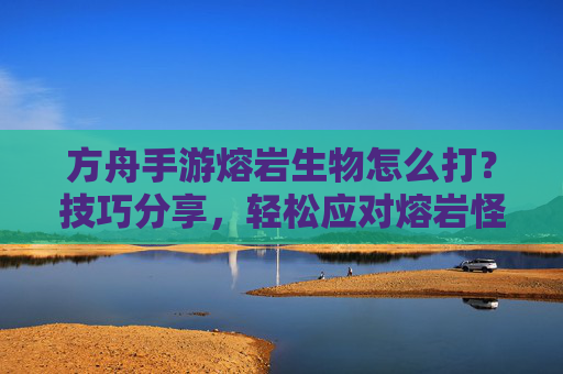 方舟手游熔岩生物怎么打？技巧分享，轻松应对熔岩怪物