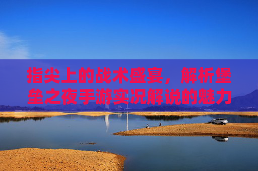 指尖上的战术盛宴,解析堡垒之夜手游实况解说的魅力与价值,指尖上的战术盛宴,解析堡垒之夜手游实况解说的魅力与价值