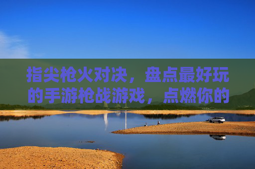 指尖枪火对决，盘点最好玩的手游枪战游戏，点燃你的热血激情，指尖枪火对决，盘点最好玩的手游枪战游戏，点燃你的热血激情