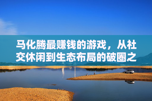 马化腾最赚钱的游戏,从社交休闲到生态布局的破圈之路