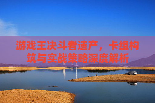 游戏王决斗者遗产,卡组构筑与实战策略深度解析
