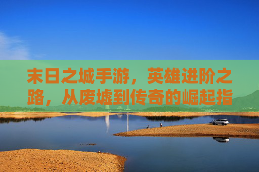 末日之城手游，英雄进阶之路，从废墟到传奇的崛起指南