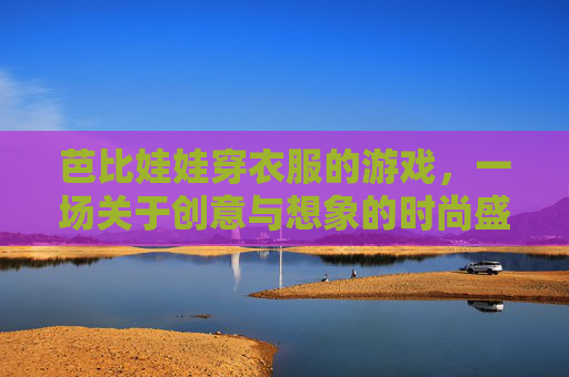 芭比娃娃穿衣服的游戏,一场关于创意与想象的时尚盛宴