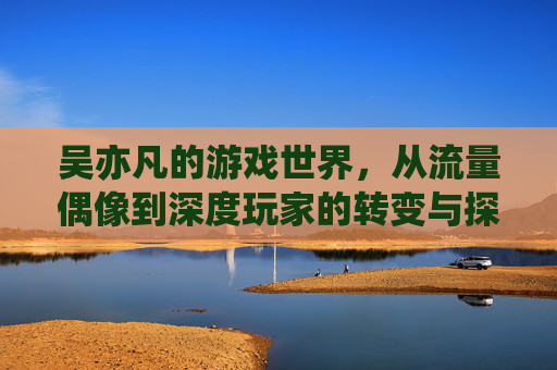 吴亦凡的游戏世界,从流量偶像到深度玩家的转变与探索