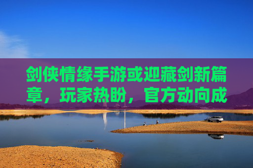 剑侠情缘手游或迎藏剑新篇章，玩家热盼，官方动向成焦点