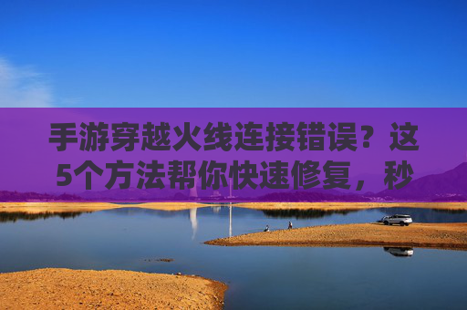 手游穿越火线连接错误?这5个方法帮你快速修复,秒回游戏!