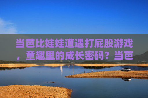 当芭比娃娃遭遇打屁股游戏,童趣里的成长密码?当芭比娃娃遭遇打屁股游戏,童趣里的成长密码?