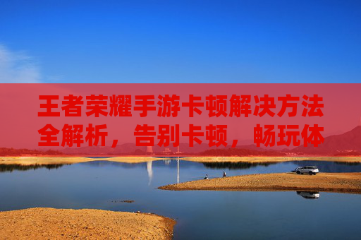 王者荣耀手游卡顿解决方法全解析，告别卡顿，畅玩体验提升