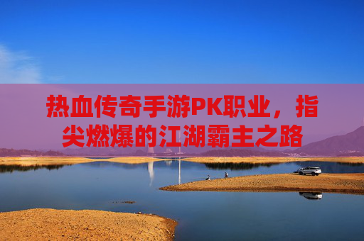 热血传奇手游PK职业，指尖燃爆的江湖霸主之路