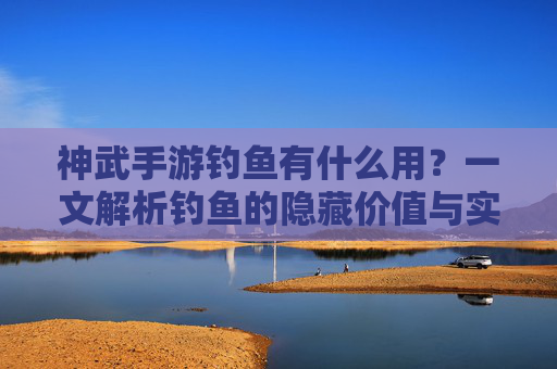 神武手游钓鱼有什么用?一文解析钓鱼的隐藏价值与实用玩法