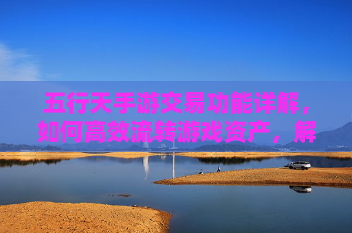 五行天手游交易功能详解，如何高效流转游戏资产，解锁财富新可能？