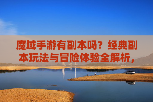 魔域手游有副本吗？经典副本玩法与冒险体验全解析，魔域手游有副本吗？经典副本玩法与冒险体验全解析