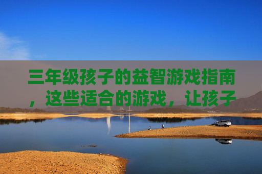 三年级孩子的益智游戏指南，这些适合的游戏，让孩子玩出智慧与快乐