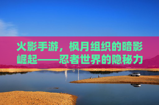 火影手游，枫月组织的暗影崛起——忍者世界的隐秘力量与生存法则，火影手游，枫月组织的暗影崛起——忍者世界的隐秘力量与生存法则