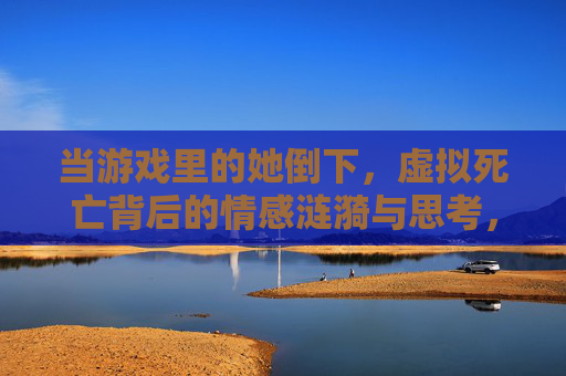 当游戏里的她倒下,虚拟死亡背后的情感涟漪与思考,当游戏里的她倒下,虚拟死亡背后的情感涟漪与思考