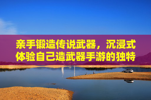 亲手锻造传说武器，沉浸式体验自己造武器手游的独特魅力