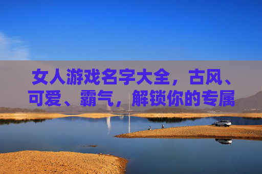 女人游戏名字大全，古风、可爱、霸气，解锁你的专属游戏ID魅力，女人游戏名字大全，古风、可爱、霸气，解锁专属ID魅力