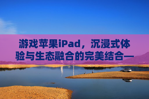 游戏苹果iPad,沉浸式体验与生态融合的完美结合——从硬件性能到应用生态的全面解析