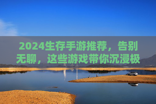 2024生存手游推荐，告别无聊，这些游戏带你沉浸极限生存挑战，2024生存手游推荐，告别无聊，沉浸极限生存挑战