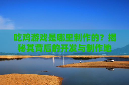 吃鸡游戏是哪里制作的?揭秘其背后的开发与制作地