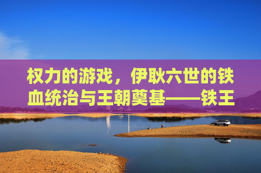 权力的游戏，伊耿六世的铁血统治与王朝奠基——铁王座上的野心家与霸主，权力的游戏，伊耿六世的铁血统治与王朝奠基——铁王座上的野心家与霸主