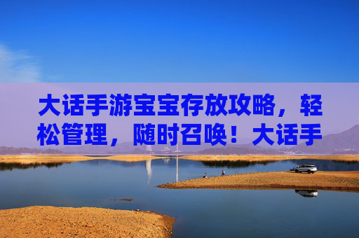 大话手游宝宝存放攻略,轻松管理,随时召唤!大话手游宝宝存放攻略,轻松管理,随时召唤!