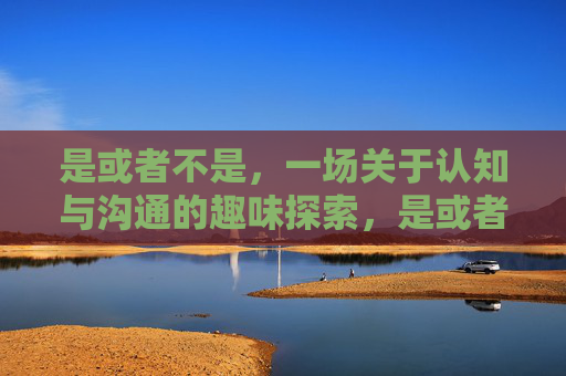 是或者不是，一场关于认知与沟通的趣味探索，是或者不是，一场关于认知与沟通的趣味探索