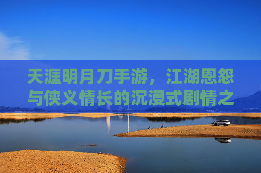 天涯明月刀手游，江湖恩怨与侠义情长的沉浸式剧情之旅