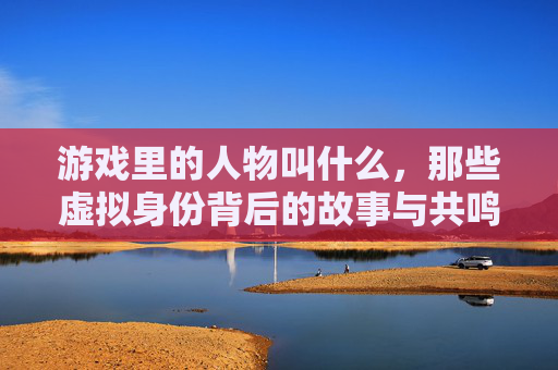 游戏里的人物叫什么，那些虚拟身份背后的故事与共鸣，游戏人物，虚拟身份背后的故事与共鸣