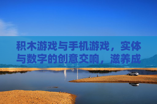 积木游戏与手机游戏，实体与数字的创意交响，滋养成长的多元路径